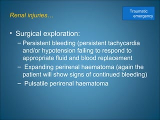 Renal injuries…
• Surgical exploration:
– Persistent bleeding (persistent tachycardia
and/or hypotension failing to respond to
appropriate fluid and blood replacement
– Expanding perirenal haematoma (again the
patient will show signs of continued bleeding)
– Pulsatile perirenal haematoma
Traumatic
emergency
 