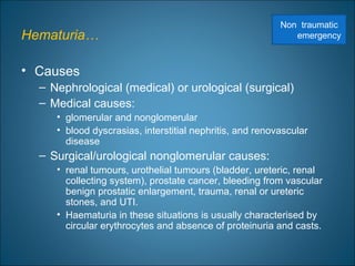 Hematuria…
• Causes
– Nephrological (medical) or urological (surgical)
– Medical causes:
• glomerular and nonglomerular
• blood dyscrasias, interstitial nephritis, and renovascular
disease
– Surgical/urological nonglomerular causes:
• renal tumours, urothelial tumours (bladder, ureteric, renal
collecting system), prostate cancer, bleeding from vascular
benign prostatic enlargement, trauma, renal or ureteric
stones, and UTI.
• Haematuria in these situations is usually characterised by
circular erythrocytes and absence of proteinuria and casts.
Non traumatic
emergency
 