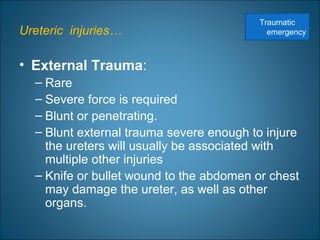 Ureteric injuries…
• External Trauma:
– Rare
– Severe force is required
– Blunt or penetrating.
– Blunt external trauma severe enough to injure
the ureters will usually be associated with
multiple other injuries
– Knife or bullet wound to the abdomen or chest
may damage the ureter, as well as other
organs.
Traumatic
emergency
 
