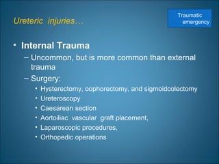 Ureteric injuries…
• Internal Trauma
– Uncommon, but is more common than external
trauma
– Surgery:
• Hysterectomy, oophorectomy, and sigmoidcolectomy
• Ureteroscopy
• Caesarean section
• Aortoiliac vascular graft placement,
• Laparoscopic procedures,
• Orthopedic operations
Traumatic
emergency
 