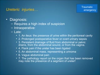 Ureteric injuries…
• Diagnosis:
– Requires a high index of suspicion
– Intraoperative:
– Late:
• 1. An ileus: the presence of urine within the peritoneal cavity
• 2. Prolonged postoperative fever or overt urinary sepsis
• 3. Persistent drainage of fluid from abdominal or pelvic
drains, from the abdominal wound, or from the vagina.
• 4. Flank pain if the ureter has been ligated
• 5. An abdominal mass, representing a urinoma
• 6. Vague abdominal pain
• 7. The pathology report on the organ that has been removed
may note the presence of a segment of ureter!
Traumatic
emergency
 
