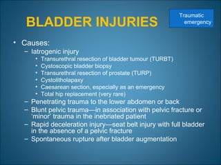 BLADDER INJURIES
• Causes:
– Iatrogenic injury
• Transurethral resection of bladder tumour (TURBT)
• Cystoscopic bladder biopsy
• Transurethral resection of prostate (TURP)
• Cystolitholapaxy
• Caesarean section, especially as an emergency
• Total hip replacement (very rare)
– Penetrating trauma to the lower abdomen or back
– Blunt pelvic trauma—in association with pelvic fracture or
‘minor’ trauma in the inebriated patient
– Rapid deceleration injury—seat belt injury with full bladder
in the absence of a pelvic fracture
– Spontaneous rupture after bladder augmentation
Traumatic
emergency
 