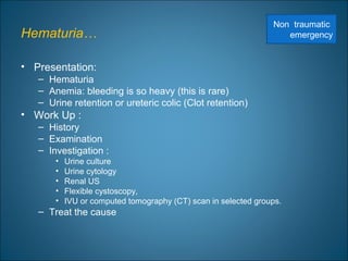 Hematuria…
• Presentation:
– Hematuria
– Anemia: bleeding is so heavy (this is rare)
– Urine retention or ureteric colic (Clot retention)
• Work Up :
– History
– Examination
– Investigation :
• Urine culture
• Urine cytology
• Renal US
• Flexible cystoscopy,
• IVU or computed tomography (CT) scan in selected groups.
– Treat the cause
Non traumatic
emergency
 