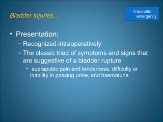Bladder injuries…
• Presentation:
– Recognized intraoperatively
– The classic triad of symptoms and signs that
are suggestive of a bladder rupture
• suprapubic pain and tenderness, difficulty or
inability in passing urine, and haematuria
Traumatic
emergency
 