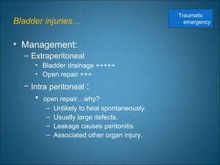 Bladder injuries…
• Management:
– Extraperitoneal
• Bladder drainage +++++
• Open repair +++
– Intra peritoneal :
• open repair…why?
– Unlikely to heal spontaneously.
– Usually large defects.
– Leakage causes peritonitis
– Associated other organ injury.
Traumatic
emergency
 