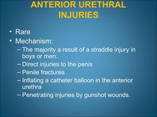 ANTERIOR URETHRAL
INJURIES
• Rare
• Mechanism:
– The majority a result of a straddle injury in
boys or men.
– Direct injuries to the penis
– Penile fractures
– Inflating a catheter balloon in the anterior
urethra
– Penetrating injuries by gunshot wounds.
 