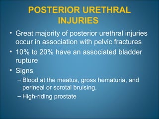 POSTERIOR URETHRAL
INJURIES
• Great majority of posterior urethral injuries
occur in association with pelvic fractures
• 10% to 20% have an associated bladder
rupture
• Signs
– Blood at the meatus, gross hematuria, and
perineal or scrotal bruising.
– High-riding prostate
 