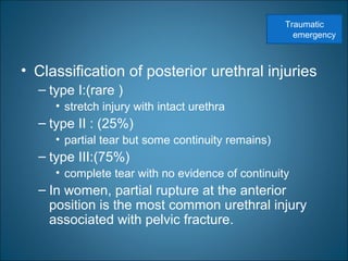 • Classification of posterior urethral injuries
– type I:(rare )
• stretch injury with intact urethra
– type II : (25%)
• partial tear but some continuity remains)
– type III:(75%)
• complete tear with no evidence of continuity
– In women, partial rupture at the anterior
position is the most common urethral injury
associated with pelvic fracture.
Traumatic
emergency
 