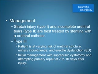 • Management:
– Stretch injury (type I) and incomplete urethral
tears (type II) are best treated by stenting with
a urethral catheter.
– Type III
• Patient is at varying risk of urethral stricture,
urinary incontinence, and erectile dysfunction (ED)
• Initial management with suprapubic cystotomy and
attempting primary repair at 7 to 10 days after
injury.
Traumatic
emergency
 