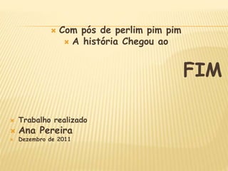  Com pós de perlim pim pim
 A história Chegou ao
FIM
 Trabalho realizado
 Ana Pereira
 Dezembro de 2011
 