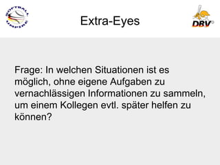 Extra-Eyes


Frage: In welchen Situationen ist es
möglich, ohne eigene Aufgaben zu
vernachlässigen Informationen zu sammeln,
um einem Kollegen evtl. später helfen zu
können?
 