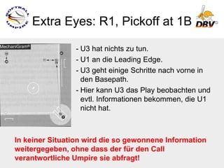 Extra Eyes: R1, Pickoff at 1B

                - U3 hat nichts zu tun.
                - U1 an die Leading Edge.
                - U3 geht einige Schritte nach vorne in
                  den Basepath.
                - Hier kann U3 das Play beobachten und
                  evtl. Informationen bekommen, die U1
                  nicht hat.



In keiner Situation wird die so gewonnene Information
weitergegeben, ohne dass der für den Call
verantwortliche Umpire sie abfragt!
 