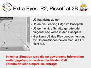Extra Eyes: R2, Pickoff at 2B

                - U3 hat nichts zu tun.
                - U1 an die Leading Edge im Basepath.
                - U3 geht einige Schritte gerade oder
                  diagonal nac vorne in den Basepath.
                - Hier kann U3 das Play beobachten und
                  evtl. Informationen bekommen, die U1
                  nicht hat.



In keiner Situation wird die so gewonnene Information
weitergegeben, ohne dass der für den Call
verantwortliche Umpire sie abfragt!
 