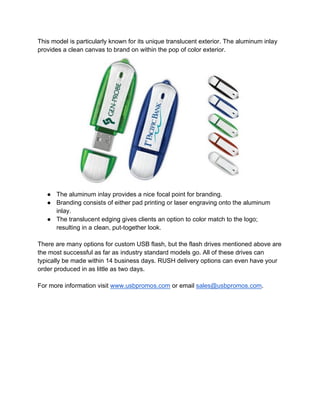 This model is particularly known for its unique translucent exterior. The aluminum inlay
provides a clean canvas to brand on within the pop of color exterior.
● The aluminum inlay provides a nice focal point for branding.
● Branding consists of either pad printing or laser engraving onto the aluminum
inlay.
● The translucent edging gives clients an option to
resulting in a clean, put
There are many options for custom USB flash, but the flash drives mentioned
the most successful as far as industry standard models go. All of these drives can
typically be made within 14 business days. RUSH delivery options can even have your
order produced in as little as two days.
For more information visit www.usbpromos.com
This model is particularly known for its unique translucent exterior. The aluminum inlay
to brand on within the pop of color exterior.
The aluminum inlay provides a nice focal point for branding.
Branding consists of either pad printing or laser engraving onto the aluminum
The translucent edging gives clients an option to color match to the logo;
resulting in a clean, put-together look.
There are many options for custom USB flash, but the flash drives mentioned
the most successful as far as industry standard models go. All of these drives can
usiness days. RUSH delivery options can even have your
order produced in as little as two days.
www.usbpromos.com or email sales@usbpromos.co
This model is particularly known for its unique translucent exterior. The aluminum inlay
Branding consists of either pad printing or laser engraving onto the aluminum
ch to the logo;
There are many options for custom USB flash, but the flash drives mentioned above are
the most successful as far as industry standard models go. All of these drives can
usiness days. RUSH delivery options can even have your
sales@usbpromos.com.
 
