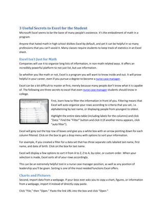 3 Useful Secrets to Excel for the Student
Microsoft Excel seems to be the bane of many people’s existence. It’s the embodiment of math in a
program.
Anyone that hated math in high school dislikes Excel by default, and yet it can be helpful in so many
professions that you can’t avoid it. Many classes require students to keep track of statistics in an Excel
sheet.
Excel Isn’t Just for Math
Companies will use it to organize long lists of information, in non-math related ways. It offers an
incredibly powerful platform to not just list, but use information.
So whether you like math or not, Excel is a program you will want to know inside and out. It will prove
helpful in your career, even if you pursue a degree to become a nurse case manager.
Excel can be a bit difficult to master at first, merely because many people don’t know what it is capable
of. The following are three secrets to excel that even nurse case manager students should know in
college.
First, learn how to filter the information in front of you. Filtering means that
Excel will auto-organize your rows according to criteria that you set, i.e.
alphabetizing by last name, or displaying people from youngest to oldest.
Highlight the entire data table (including labels for the columns) and click
“Data.” Find the “Filter” button and click it (if another menu appears, click
“auto filter”).
Excel will grey out the top row of boxes and give you a white box with an arrow pointing down for each
column filtered. Click on the box to get a drop menu with options to sort your information.
For example, if you created a filter for a data set that has three separate cells labeled last name, first
name, and date of birth. Click on the box for last name.
Excel will display a few options to sort it from A to Z, Z to A, by color, or custom order. When your
selection is made, Excel sorts all of your rows accordingly.
This can be an extremely helpful tool in a nurse case manager position, as well as any position of
leadership you’ll be given. Sorting is one of the most needed functions Excel offers.
Charts and Pictures
Second, import data from a webpage. If your boss ever asks you to copy a chart, figures, or information
from a webpage, import it instead of directly copy paste.
Click “File,” then “Open.” Paste the link URL into the box and click “Open.”
 