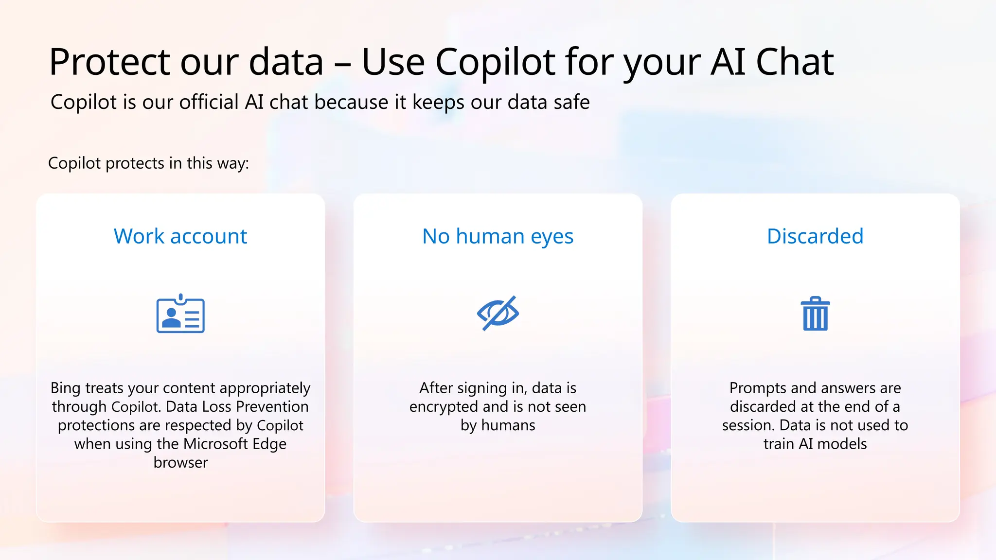 Copilot protects in this way:
Work account
Bing treats your content appropriately
through Copilot. Data Loss Prevention
protections are respected by Copilot
when using the Microsoft Edge
browser
No human eyes
After signing in, data is
encrypted and is not seen
by humans
Discarded
Prompts and answers are
discarded at the end of a
session. Data is not used to
train AI models
Protect our data – Use Copilot for your AI Chat
Copilot is our official AI chat because it keeps our data safe
 