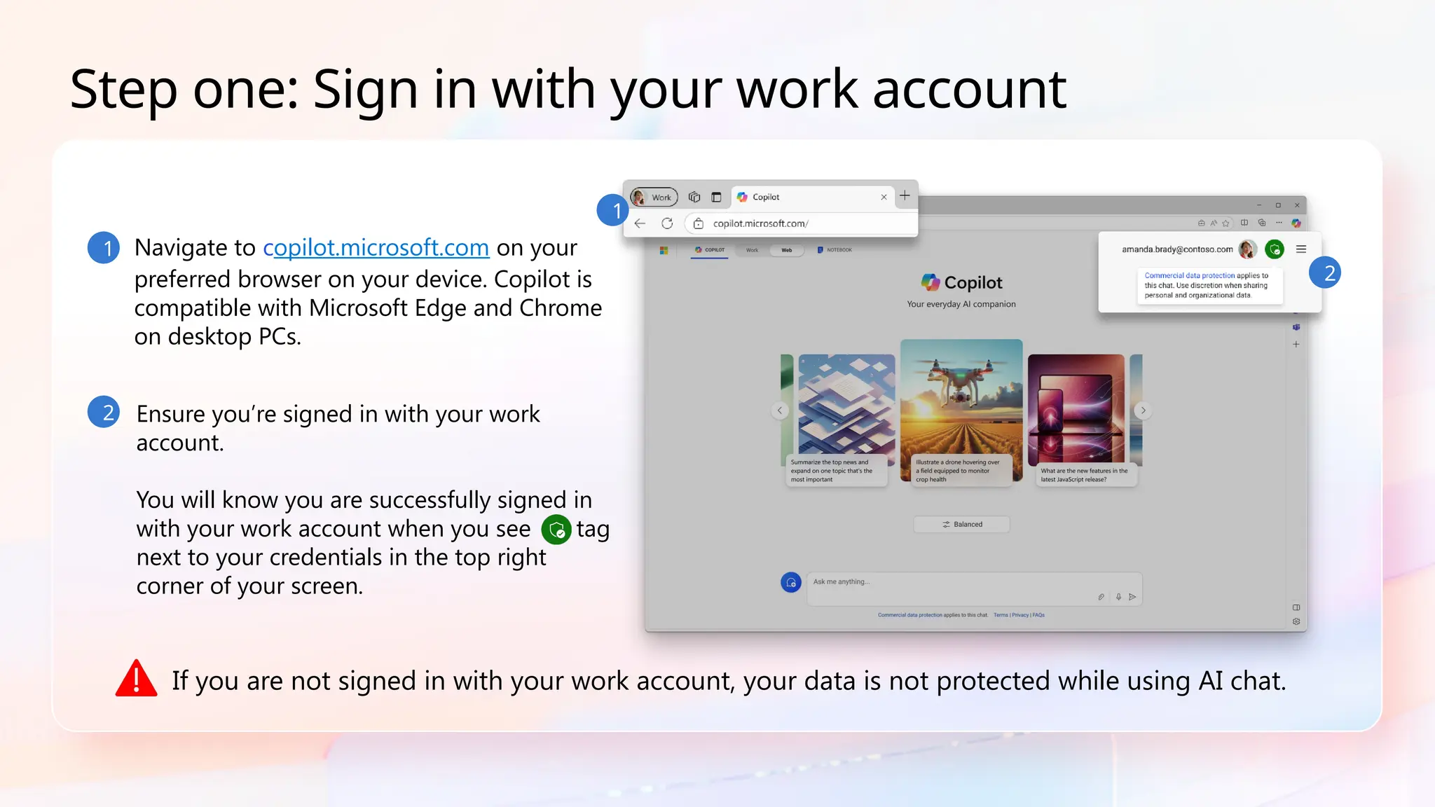 1 Navigate to copilot.microsoft.com on your
preferred browser on your device. Copilot is
compatible with Microsoft Edge and Chrome
on desktop PCs.
2
Step one: Sign in with your work account
Ensure you’re signed in with your work
account.
You will know you are successfully signed in
with your work account when you see tag
next to your credentials in the top right
corner of your screen.
If you are not signed in with your work account, your data is not protected while using AI chat.
1
2
 