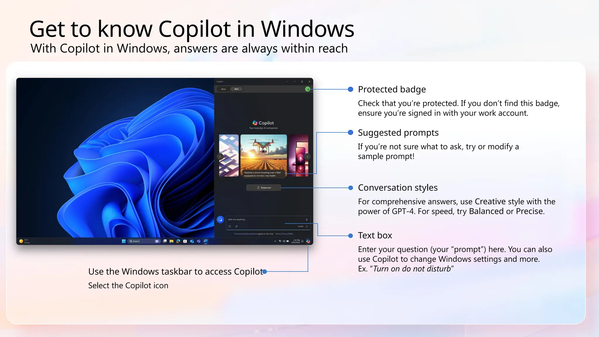 Get to know Copilot in Windows
Use the Windows taskbar to access Copilot
Select the Copilot icon
Suggested prompts
If you’re not sure what to ask, try or modify a
sample prompt!
Conversation styles
For comprehensive answers, use Creative style with the
power of GPT-4. For speed, try Balanced or Precise.
Text box
Enter your question (your “prompt”) here. You can also
use Copilot to change Windows settings and more.
Ex. “Turn on do not disturb”
Protected badge
Check that you’re protected. If you don’t find this badge,
ensure you’re signed in with your work account.
With Copilot in Windows, answers are always within reach
 