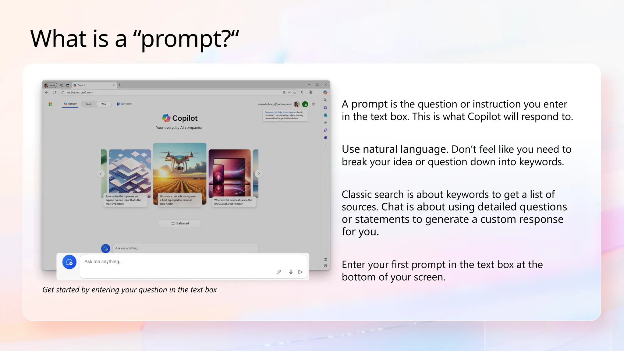 A prompt is the question or instruction you enter
in the text box. This is what Copilot will respond to.
Use natural language. Don’t feel like you need to
break your idea or question down into keywords.
Classic search is about keywords to get a list of
sources. Chat is about using detailed questions
or statements to generate a custom response
for you.
Enter your first prompt in the text box at the
bottom of your screen.
What is a “prompt?“
Get started by entering your question in the text box
 