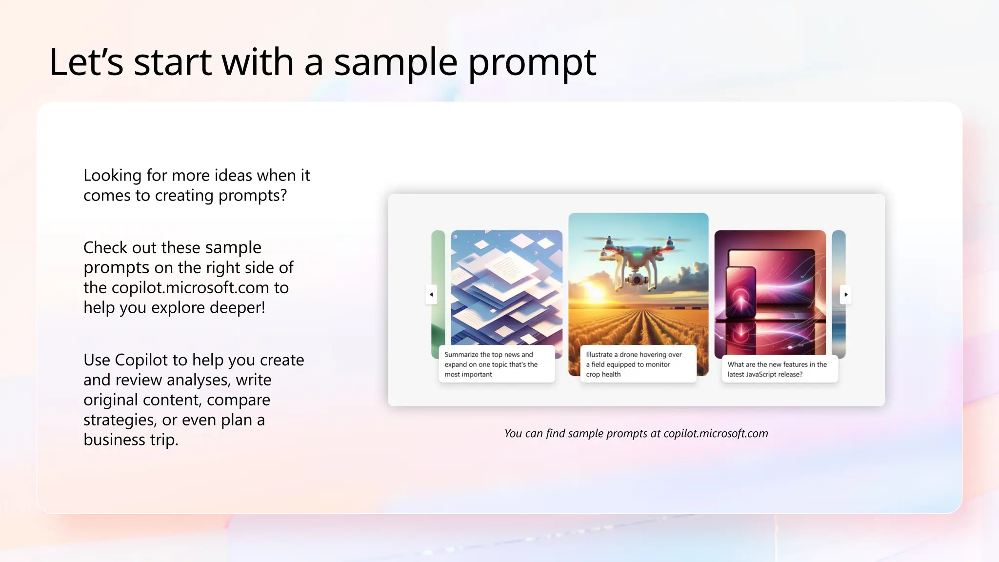 Looking for more ideas when it
comes to creating prompts?
Check out these sample
prompts on the right side of
the copilot.microsoft.com to
help you explore deeper!
Use Copilot to help you create
and review analyses, write
original content, compare
strategies, or even plan a
business trip.
Let’s start with a sample prompt
You can find sample prompts at copilot.microsoft.com​
 