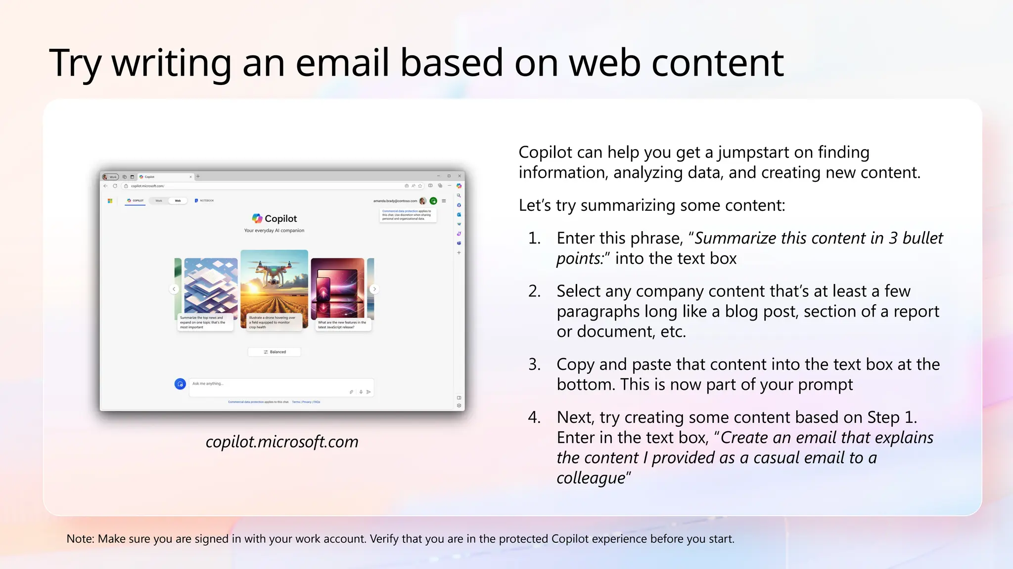 Copilot can help you get a jumpstart on finding
information, analyzing data, and creating new content.
Let’s try summarizing some content:
1. Enter this phrase, “Summarize this content in 3 bullet
points:” into the text box
2. Select any company content that’s at least a few
paragraphs long like a blog post, section of a report
or document, etc.
3. Copy and paste that content into the text box at the
bottom. This is now part of your prompt
4. Next, try creating some content based on Step 1.
Enter in the text box, “Create an email that explains
the content I provided as a casual email to a
colleague”
Note: Make sure you are signed in with your work account. Verify that you are in the protected Copilot experience before you start.
Try writing an email based on web content
copilot.microsoft.com
 