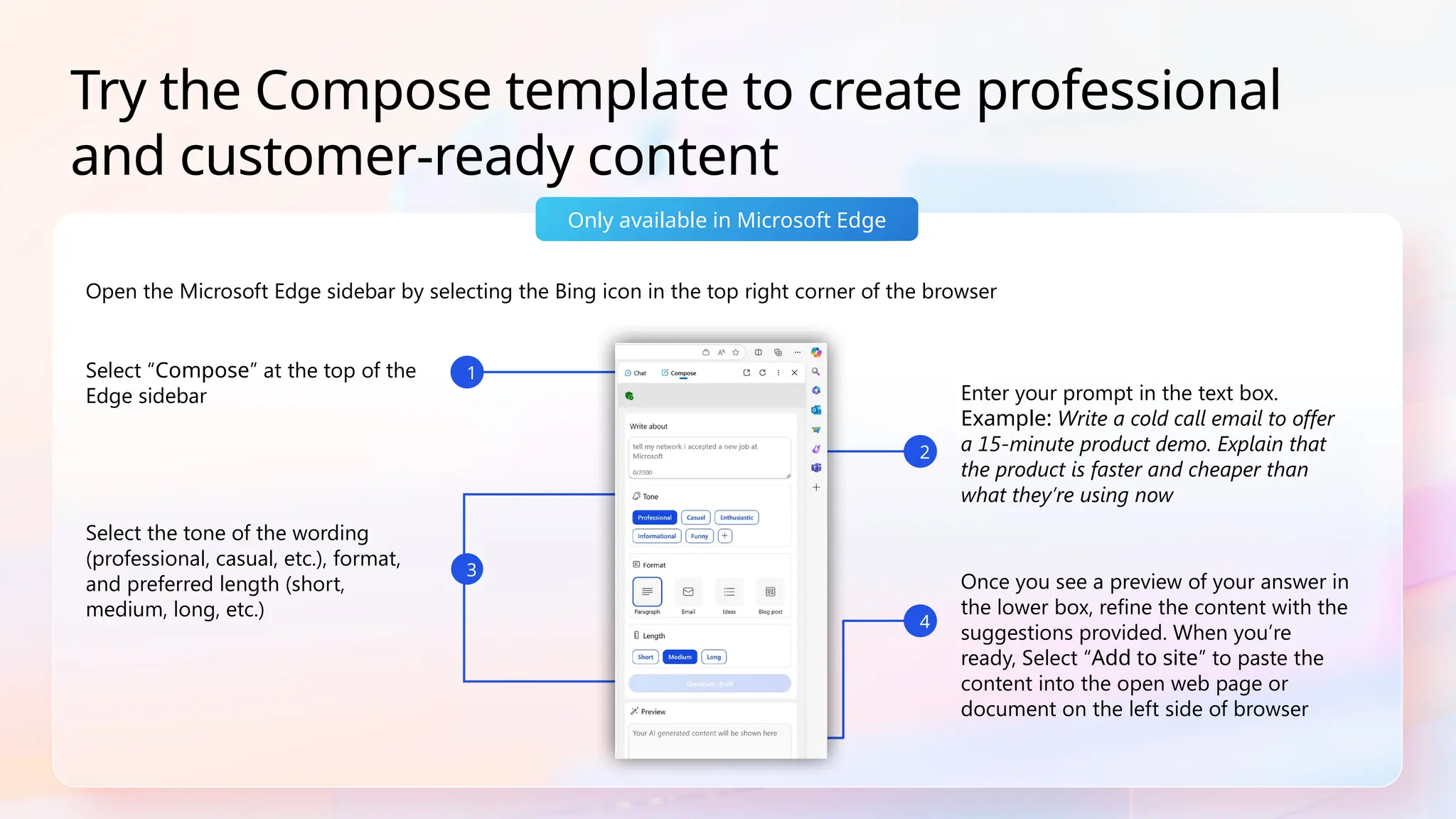 Open the Microsoft Edge sidebar by selecting the Bing icon in the top right corner of the browser
Only available in Microsoft Edge
Try the Compose template to create professional
and customer-ready content
Once you see a preview of your answer in
the lower box, refine the content with the
suggestions provided. When you’re
ready, Select “Add to site” to paste the
content into the open web page or
document on the left side of browser
Select “Compose” at the top of the
Edge sidebar Enter your prompt in the text box.
Example: Write a cold call email to offer
a 15-minute product demo. Explain that
the product is faster and cheaper than
what they’re using now
Select the tone of the wording
(professional, casual, etc.), format,
and preferred length (short,
medium, long, etc.)
2
1
4
3
 
