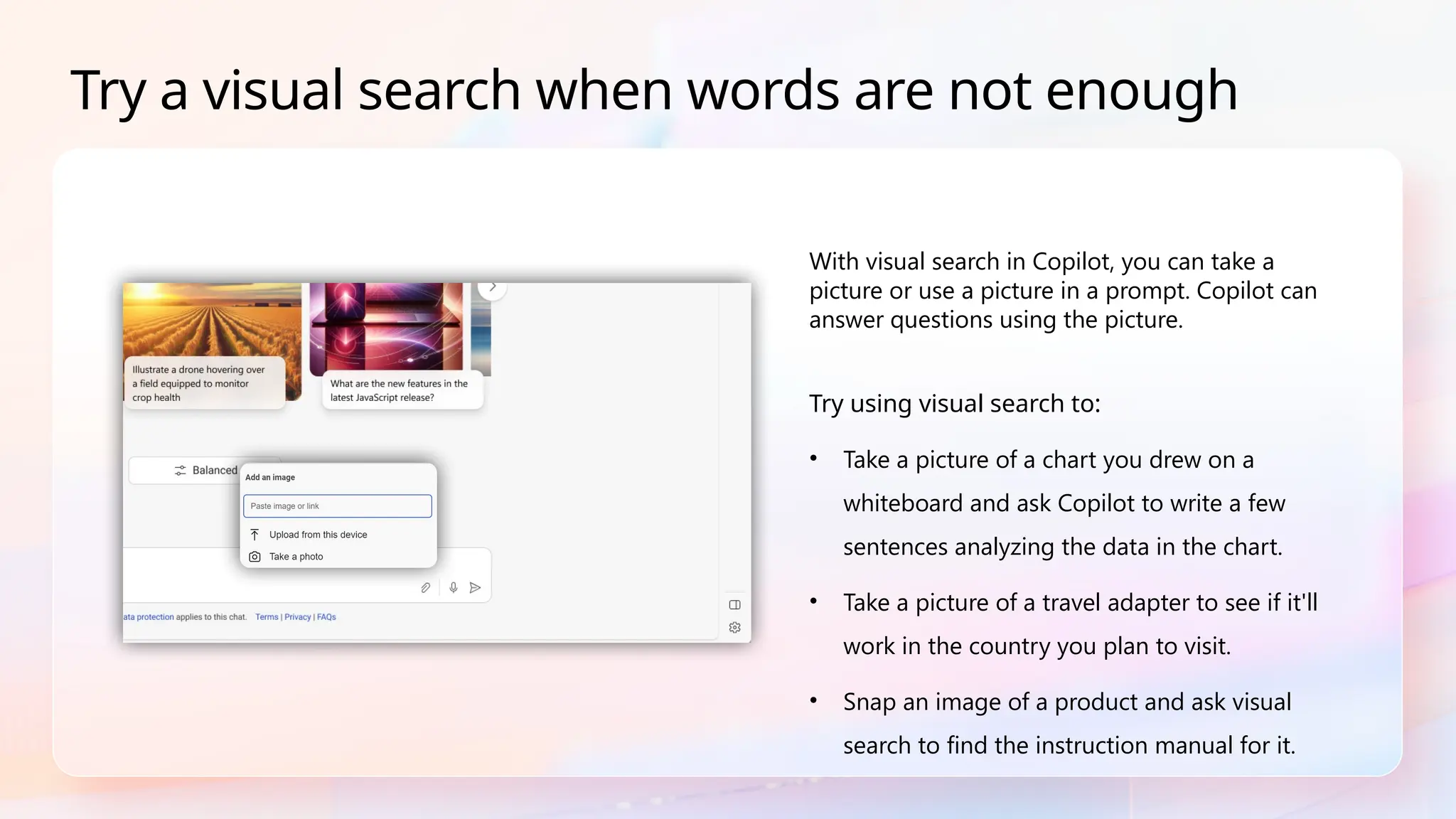 With visual search in Copilot, you can take a
picture or use a picture in a prompt. Copilot can
answer questions using the picture.
Try using visual search to:
• Take a picture of a chart you drew on a
whiteboard and ask Copilot to write a few
sentences analyzing the data in the chart.
• Take a picture of a travel adapter to see if it'll
work in the country you plan to visit.
• Snap an image of a product and ask visual
search to find the instruction manual for it.
Try a visual search when words are not enough
 