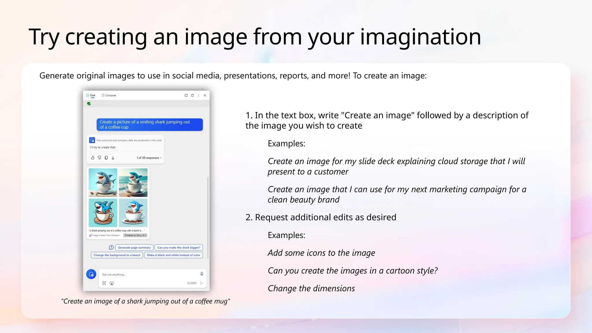 1. In the text box, write "Create an image" followed by a description of
the image you wish to create
Examples:
Create an image for my slide deck explaining cloud storage that I will
present to a customer
Create an image that I can use for my next marketing campaign for a
clean beauty brand
2. Request additional edits as desired
Examples:
Add some icons to the image
Can you create the images in a cartoon style?
Change the dimensions
Generate original images to use in social media, presentations, reports, and more! To create an image:
Try creating an image from your imagination
"Create an image of a shark jumping out of a coffee mug"
 