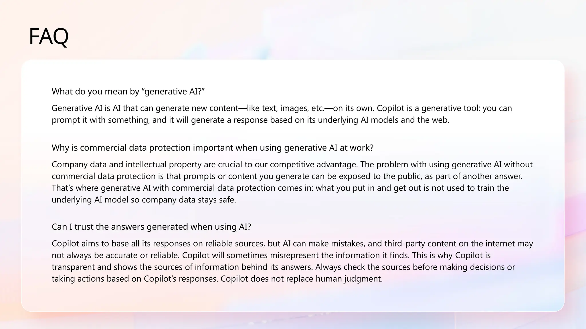 FAQ
What do you mean by “generative AI?”
Generative AI is AI that can generate new content—like text, images, etc.—on its own. Copilot is a generative tool: you can
prompt it with something, and it will generate a response based on its underlying AI models and the web.
Why is commercial data protection important when using generative AI at work?
Company data and intellectual property are crucial to our competitive advantage. The problem with using generative AI without
commercial data protection is that prompts or content you generate can be exposed to the public, as part of another answer.
That’s where generative AI with commercial data protection comes in: what you put in and get out is not used to train the
underlying AI model so company data stays safe.
Can I trust the answers generated when using AI?
Copilot aims to base all its responses on reliable sources, but AI can make mistakes, and third-party content on the internet may
not always be accurate or reliable. Copilot will sometimes misrepresent the information it finds. This is why Copilot is
transparent and shows the sources of information behind its answers. Always check the sources before making decisions or
taking actions based on Copilot’s responses. Copilot does not replace human judgment.
 