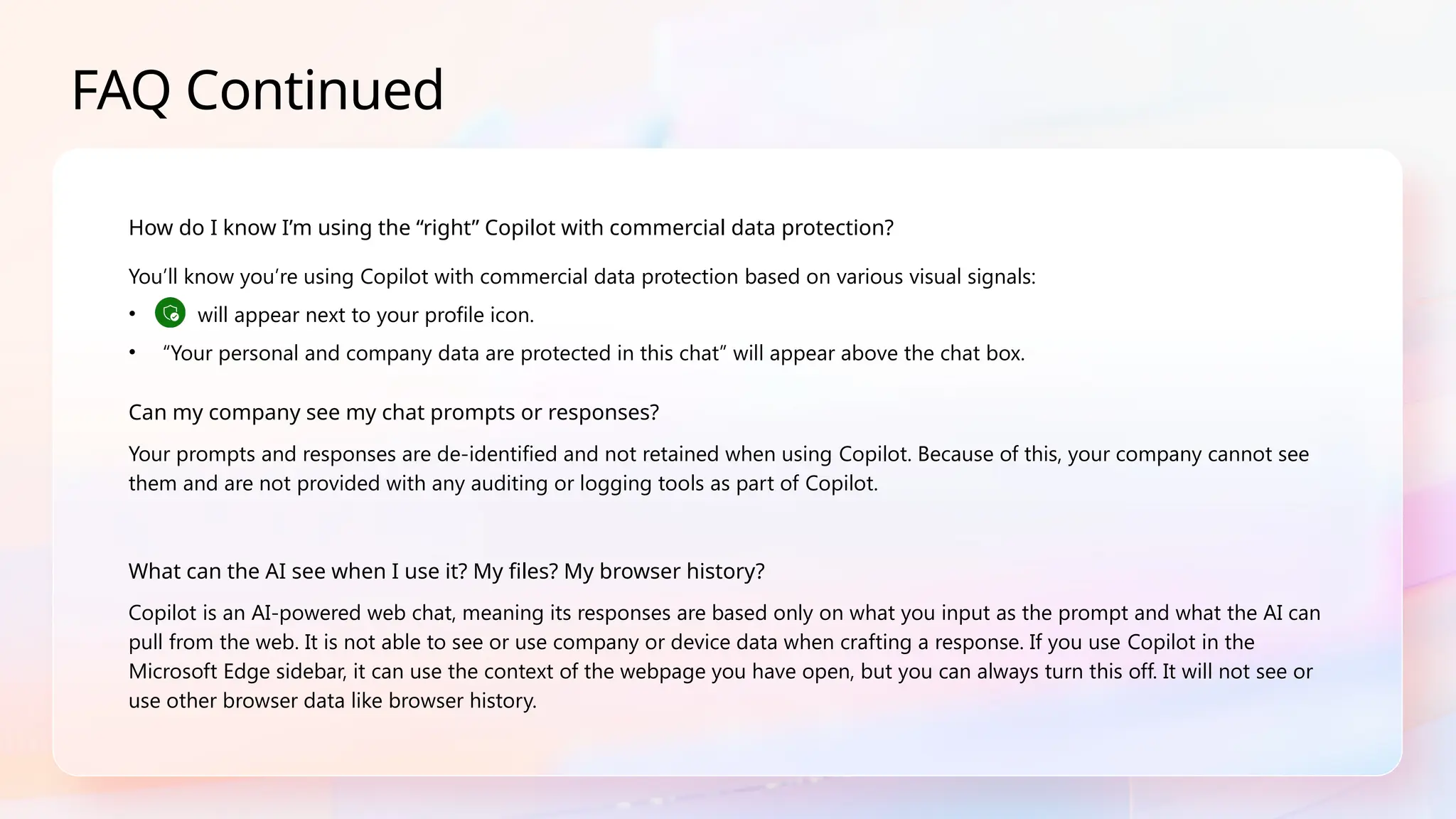 FAQ Continued
How do I know I’m using the “right” Copilot with commercial data protection?
You’ll know you’re using Copilot with commercial data protection based on various visual signals:
• will appear next to your profile icon.
• “Your personal and company data are protected in this chat” will appear above the chat box.
Can my company see my chat prompts or responses?
Your prompts and responses are de-identified and not retained when using Copilot. Because of this, your company cannot see
them and are not provided with any auditing or logging tools as part of Copilot.
What can the AI see when I use it? My files? My browser history?
Copilot is an AI-powered web chat, meaning its responses are based only on what you input as the prompt and what the AI can
pull from the web. It is not able to see or use company or device data when crafting a response. If you use Copilot in the
Microsoft Edge sidebar, it can use the context of the webpage you have open, but you can always turn this off. It will not see or
use other browser data like browser history.
 