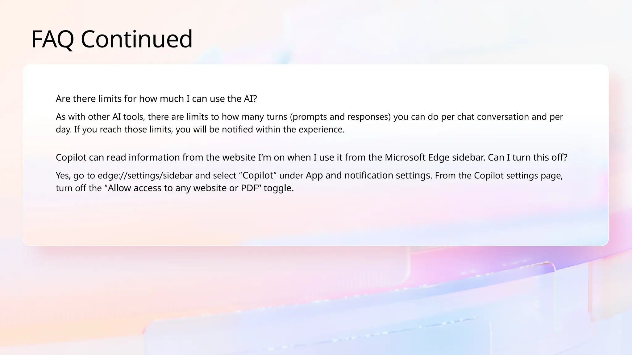 FAQ Continued
Are there limits for how much I can use the AI?
As with other AI tools, there are limits to how many turns (prompts and responses) you can do per chat conversation and per
day. If you reach those limits, you will be notified within the experience.
Copilot can read information from the website I’m on when I use it from the Microsoft Edge sidebar. Can I turn this off?
Yes, go to edge://settings/sidebar and select “Copilot” under App and notification settings. From the Copilot settings page,
turn off the “Allow access to any website or PDF” toggle.
 