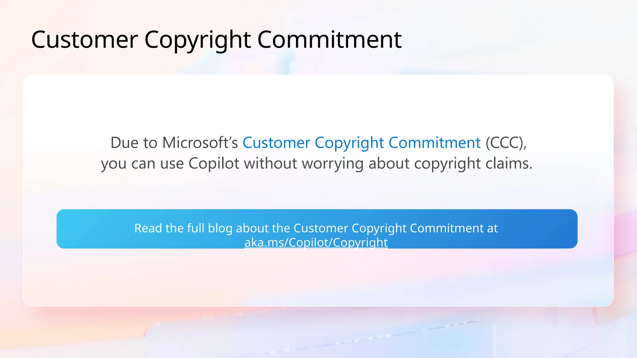 Customer Copyright Commitment
Due to Microsoft’s Customer Copyright Commitment (CCC),
you can use Copilot without worrying about copyright claims.
Read the full blog about the Customer Copyright Commitment at
aka.ms/Copilot/Copyright
 