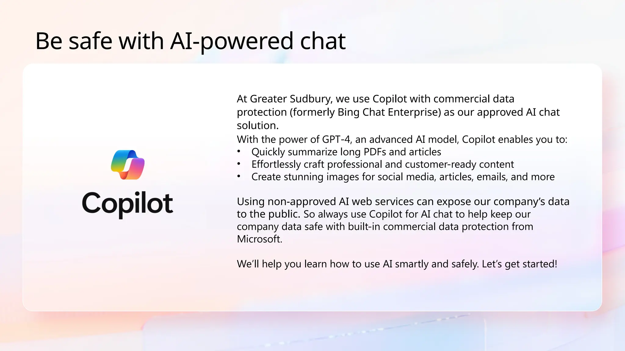 Be safe with AI-powered chat
With the power of GPT-4, an advanced AI model, Copilot enables you to:
• Quickly summarize long PDFs and articles
• Effortlessly craft professional and customer-ready content
• Create stunning images for social media, articles, emails, and more
Using non-approved AI web services can expose our company’s data
to the public. So always use Copilot for AI chat to help keep our
company data safe with built-in commercial data protection from
Microsoft.
We’ll help you learn how to use AI smartly and safely. Let’s get started!
At Greater Sudbury, we use Copilot with commercial data
protection (formerly Bing Chat Enterprise) as our approved AI chat
solution.
 