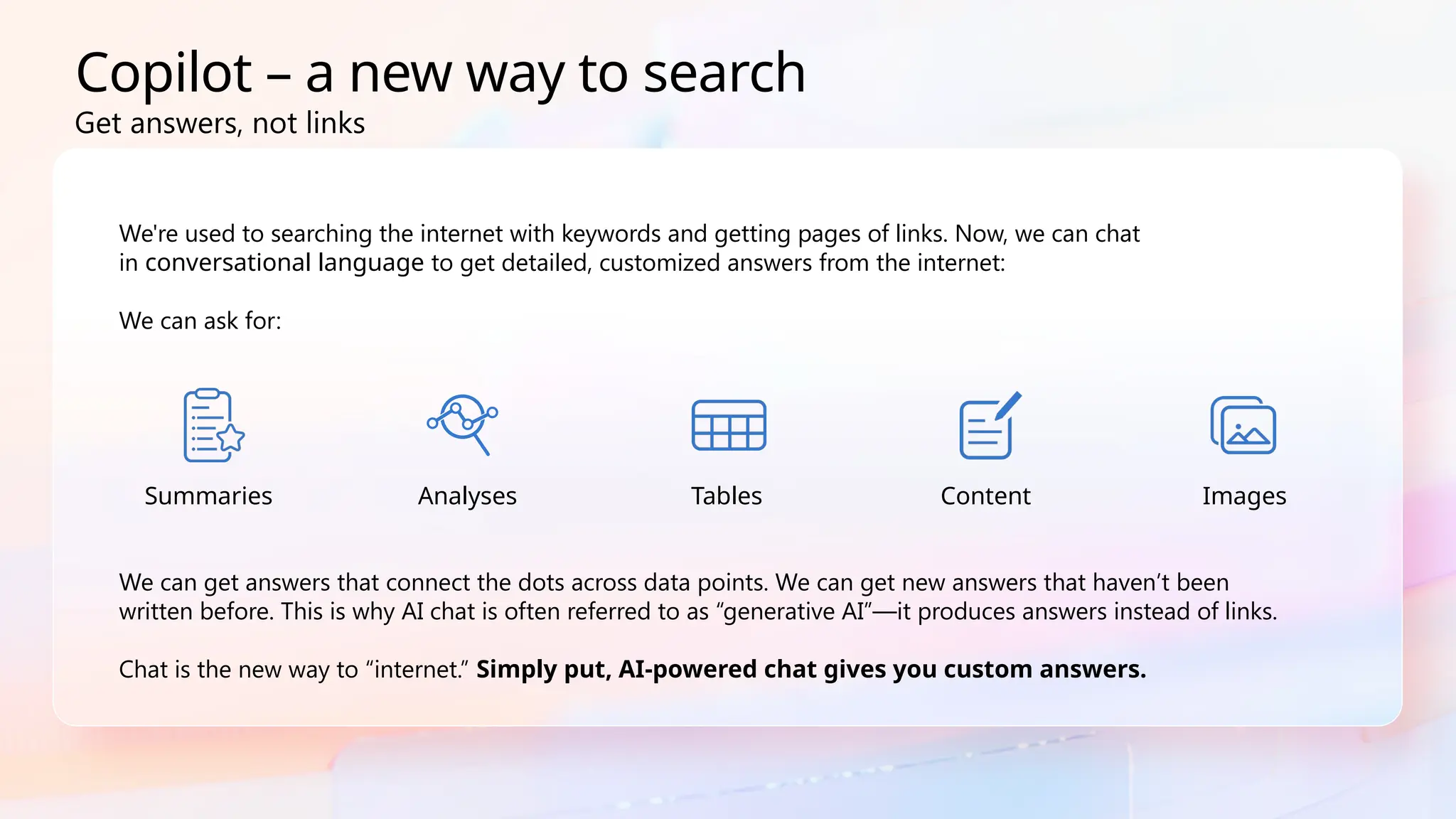 Copilot – a new way to search
We're used to searching the internet with keywords and getting pages of links. Now, we can chat
in conversational language to get detailed, customized answers from the internet:
We can ask for:
We can get answers that connect the dots across data points. We can get new answers that haven’t been
written before. This is why AI chat is often referred to as “generative AI”—it produces answers instead of links.
Chat is the new way to “internet.” Simply put, AI-powered chat gives you custom answers.
Copilot – a new way to search
Summaries Analyses Tables Content Images
Get answers, not links
 