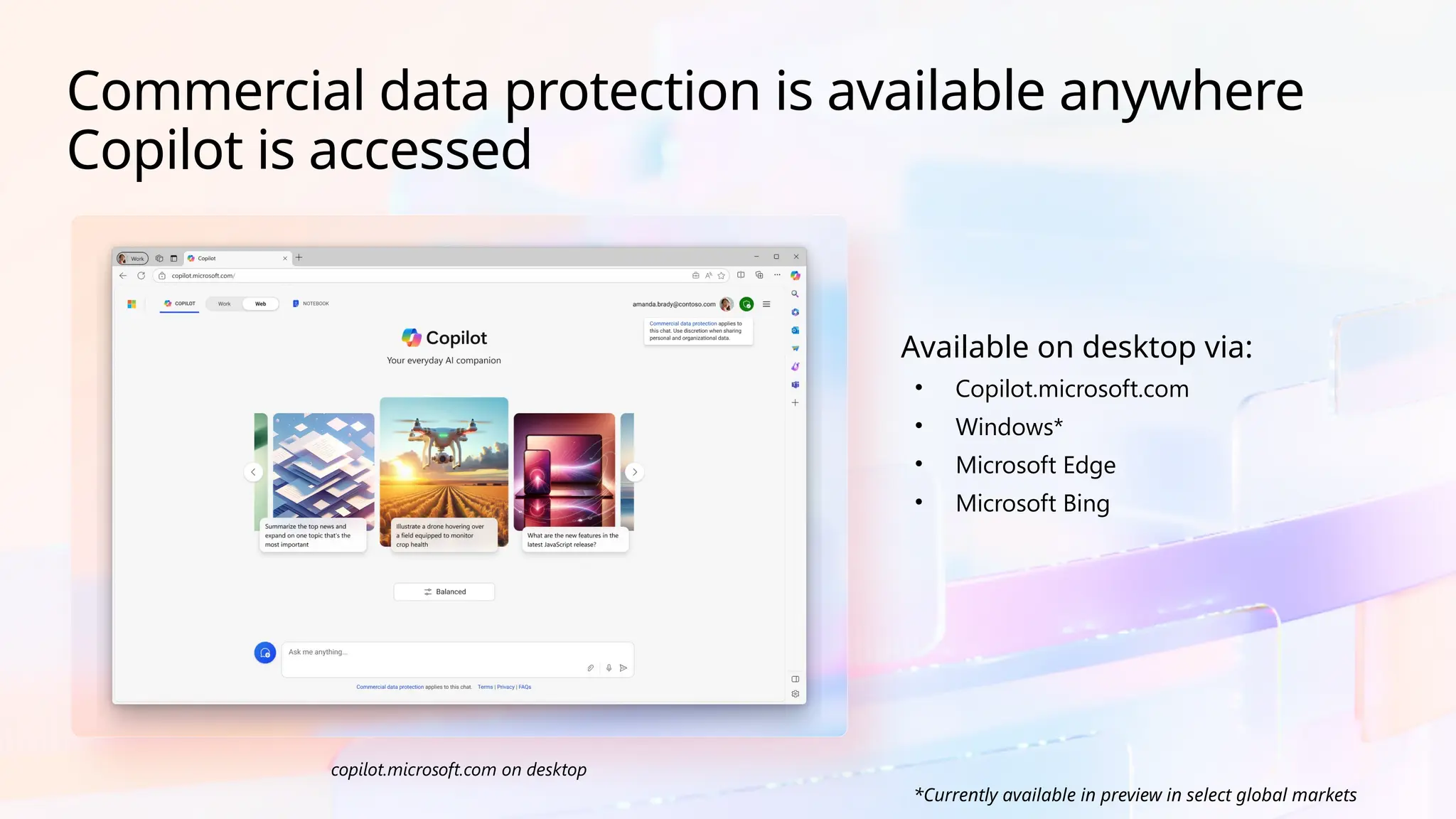 copilot.microsoft.com on desktop
Available on desktop via:
• Copilot.microsoft.com
• Windows*
• Microsoft Edge
• Microsoft Bing
Commercial data protection is available anywhere
Copilot is accessed
*Currently available in preview in select global markets
 