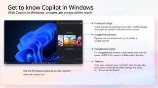 Get to know Copilot in Windows
Use the Windows taskbar to access Copilot
Select the Copilot icon
Suggested prompts
If you’re not sure what to ask, try or modify a
sample prompt!
Conversation styles
For comprehensive answers, use Creative style with the
power of GPT-4. For speed, try Balanced or Precise.
Text box
Enter your question (your “prompt”) here. You can also
use Copilot to change Windows settings and more.
Ex. “Turn on do not disturb”
Protected badge
Check that you’re protected. If you don’t find this badge,
ensure you’re signed in with your work account.
With Copilot in Windows, answers are always within reach
 