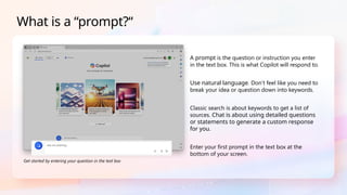 A prompt is the question or instruction you enter
in the text box. This is what Copilot will respond to.
Use natural language. Don’t feel like you need to
break your idea or question down into keywords.
Classic search is about keywords to get a list of
sources. Chat is about using detailed questions
or statements to generate a custom response
for you.
Enter your first prompt in the text box at the
bottom of your screen.
What is a “prompt?“
Get started by entering your question in the text box
 