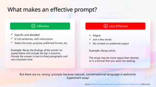 Effective
 Specific and detailed
 In full sentences, with instructions
 States the tone, purpose, preferred format, etc.
Example: Recap the findings of the article I've
copied below and include the top 3 concerns.
Provide the answer in two to three paragraphs and
use a business tone.
But there are no ‘wrong’ prompts because natural, conversational language is welcome.
Experiment away!
Less Effective
× Vague
× Just a few words
× No context on preferred output
Example: Recap article.
The recap may be more vague than desired,
or in a format that you were not seeking.
Source: The art of the prompt: How to get the best out of generative AI (Microsoft)
What makes an effective prompt?
 