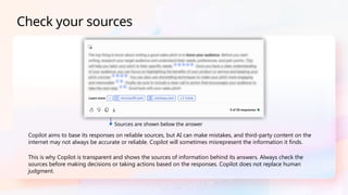 Copilot aims to base its responses on reliable sources, but AI can make mistakes, and third-party content on the
internet may not always be accurate or reliable. Copilot will sometimes misrepresent the information it finds.
This is why Copilot is transparent and shows the sources of information behind its answers. Always check the
sources before making decisions or taking actions based on the responses. Copilot does not replace human
judgment.
Check your sources
Sources are shown below the answer
 