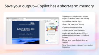 To keep your company data private,
Copilot does NOT save chat history.
You will lose the chat if you:
•Select the “new topic” button
•Close the browser window
•Leave the chat open for hours
Copilot will also forget any PDFs or
webpages that you open in the Edge
browser.
Please save your chat content as
needed
Note: Your answers may vary from session
to session.
Save your output—Copilot has a short-term memory
 