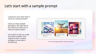 Looking for more ideas when it
comes to creating prompts?
Check out these sample
prompts on the right side of
the copilot.microsoft.com to
help you explore deeper!
Use Copilot to help you create
and review analyses, write
original content, compare
strategies, or even plan a
business trip.
Let’s start with a sample prompt
You can find sample prompts at copilot.microsoft.com​
 