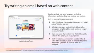 Copilot can help you get a jumpstart on finding
information, analyzing data, and creating new content.
Let’s try summarizing some content:
1. Enter this phrase, “Summarize this content in 3 bullet
points:” into the text box
2. Select any company content that’s at least a few
paragraphs long like a blog post, section of a report
or document, etc.
3. Copy and paste that content into the text box at the
bottom. This is now part of your prompt
4. Next, try creating some content based on Step 1.
Enter in the text box, “Create an email that explains
the content I provided as a casual email to a
colleague”
Note: Make sure you are signed in with your work account. Verify that you are in the protected Copilot experience before you start.
Try writing an email based on web content
copilot.microsoft.com
 