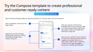 Open the Microsoft Edge sidebar by selecting the Bing icon in the top right corner of the browser
Only available in Microsoft Edge
Try the Compose template to create professional
and customer-ready content
Once you see a preview of your answer in
the lower box, refine the content with the
suggestions provided. When you’re
ready, Select “Add to site” to paste the
content into the open web page or
document on the left side of browser
Select “Compose” at the top of the
Edge sidebar Enter your prompt in the text box.
Example: Write a cold call email to offer
a 15-minute product demo. Explain that
the product is faster and cheaper than
what they’re using now
Select the tone of the wording
(professional, casual, etc.), format,
and preferred length (short,
medium, long, etc.)
2
1
4
3
 