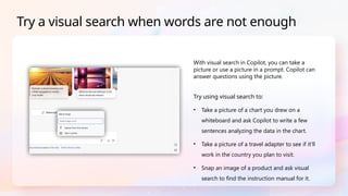 With visual search in Copilot, you can take a
picture or use a picture in a prompt. Copilot can
answer questions using the picture.
Try using visual search to:
• Take a picture of a chart you drew on a
whiteboard and ask Copilot to write a few
sentences analyzing the data in the chart.
• Take a picture of a travel adapter to see if it'll
work in the country you plan to visit.
• Snap an image of a product and ask visual
search to find the instruction manual for it.
Try a visual search when words are not enough
 