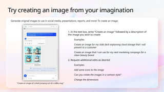 1. In the text box, write "Create an image" followed by a description of
the image you wish to create
Examples:
Create an image for my slide deck explaining cloud storage that I will
present to a customer
Create an image that I can use for my next marketing campaign for a
clean beauty brand
2. Request additional edits as desired
Examples:
Add some icons to the image
Can you create the images in a cartoon style?
Change the dimensions
Generate original images to use in social media, presentations, reports, and more! To create an image:
Try creating an image from your imagination
"Create an image of a shark jumping out of a coffee mug"
 