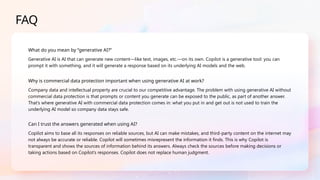 FAQ
What do you mean by “generative AI?”
Generative AI is AI that can generate new content—like text, images, etc.—on its own. Copilot is a generative tool: you can
prompt it with something, and it will generate a response based on its underlying AI models and the web.
Why is commercial data protection important when using generative AI at work?
Company data and intellectual property are crucial to our competitive advantage. The problem with using generative AI without
commercial data protection is that prompts or content you generate can be exposed to the public, as part of another answer.
That’s where generative AI with commercial data protection comes in: what you put in and get out is not used to train the
underlying AI model so company data stays safe.
Can I trust the answers generated when using AI?
Copilot aims to base all its responses on reliable sources, but AI can make mistakes, and third-party content on the internet may
not always be accurate or reliable. Copilot will sometimes misrepresent the information it finds. This is why Copilot is
transparent and shows the sources of information behind its answers. Always check the sources before making decisions or
taking actions based on Copilot’s responses. Copilot does not replace human judgment.
 