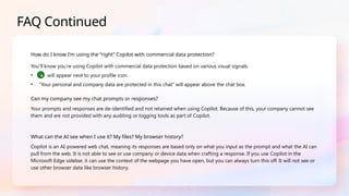 FAQ Continued
How do I know I’m using the “right” Copilot with commercial data protection?
You’ll know you’re using Copilot with commercial data protection based on various visual signals:
• will appear next to your profile icon.
• “Your personal and company data are protected in this chat” will appear above the chat box.
Can my company see my chat prompts or responses?
Your prompts and responses are de-identified and not retained when using Copilot. Because of this, your company cannot see
them and are not provided with any auditing or logging tools as part of Copilot.
What can the AI see when I use it? My files? My browser history?
Copilot is an AI-powered web chat, meaning its responses are based only on what you input as the prompt and what the AI can
pull from the web. It is not able to see or use company or device data when crafting a response. If you use Copilot in the
Microsoft Edge sidebar, it can use the context of the webpage you have open, but you can always turn this off. It will not see or
use other browser data like browser history.
 