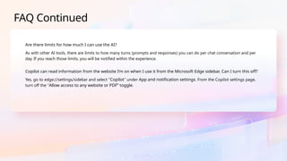 FAQ Continued
Are there limits for how much I can use the AI?
As with other AI tools, there are limits to how many turns (prompts and responses) you can do per chat conversation and per
day. If you reach those limits, you will be notified within the experience.
Copilot can read information from the website I’m on when I use it from the Microsoft Edge sidebar. Can I turn this off?
Yes, go to edge://settings/sidebar and select “Copilot” under App and notification settings. From the Copilot settings page,
turn off the “Allow access to any website or PDF” toggle.
 