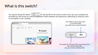 You may be seeing this switch in the top left corner of your screen. If you can, your company has
provided you with access to more AI capabilities! Switch between the experiences, depending on what you want
to accomplish in your workday.
What is this switch?
Use Copilot to get answers from
current web data
(e.g. latest news, announcements)
Use Copilot for Microsoft 365 to get answers from
your internal work data
(e.g. your emails, meetings, files)
 