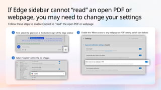 1 First, select the gear icon at the bottom right of the Edge sidebar
2 Select “Copilot” within the list of apps
3 Enable the “Allow access to any webpage or PDF” setting switch (see below)
Follow these steps to enable Copilot to “read” the open PDF or webpage
If Edge sidebar cannot “read” an open PDF or
webpage, you may need to change your settings
 